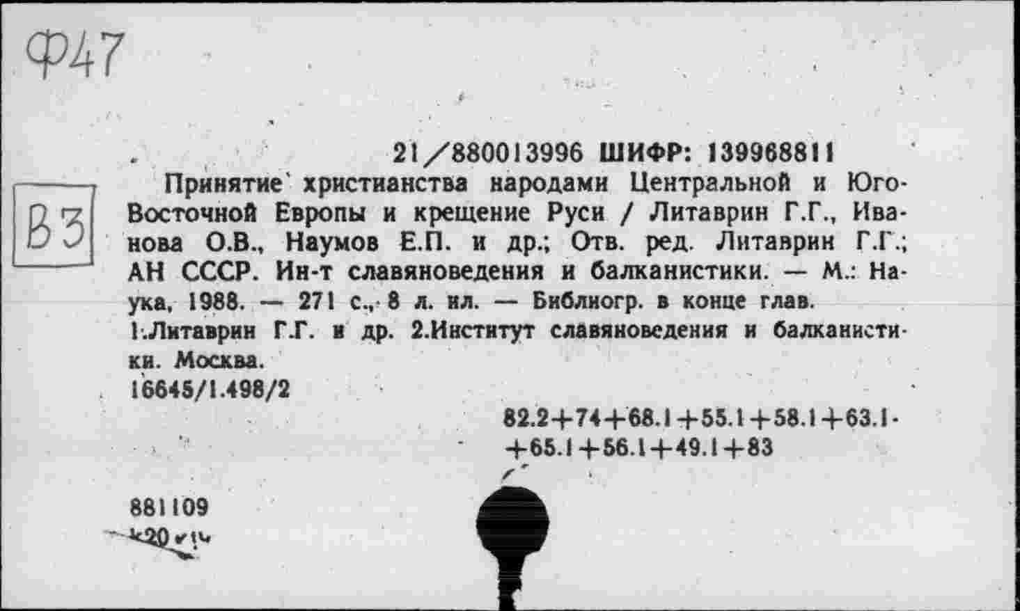 ﻿

21/880013996 ШИФР: 139968811
Принятие' христианства народами Центральной и Юго-Восточной Европы и крещение Руси / Литаврин Г.Г., Иванова О.В., Наумов Е.П. и др.; Отв. ред. Литаврин Г.Г.; АН СССР. Ин-т славяноведения и балканистики. — М.: Наука, 1988. — 271 с., 8 л. ил. — Библиогр. в конце глав. І.Литаврин Г.Г. и др. 2.Институт славяноведения и балканистики. Москва.
16645/1.498/2
82.2+74+68.1 +55.1 +58.1 +63.1 •
-	+65.1+56.1+49.1+83
f *	•